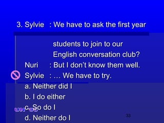 33
3. Sylvie3. Sylvie : We have to ask the first year: We have to ask the first year
students to join to ourstudents to join to our
English conversation club?English conversation club?
NuriNuri : But I don’t know them well.: But I don’t know them well.
SylvieSylvie : … We have to try.: … We have to try.
a. Neither did Ia. Neither did I
b. I do eitherb. I do either
c. So do Ic. So do I
d. Neither do Id. Neither do I
 
