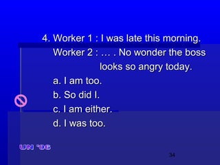 34
4. Worker 1 : I was late this morning.4. Worker 1 : I was late this morning.
Worker 2 : … . No wonder the bossWorker 2 : … . No wonder the boss
looks so angry today.looks so angry today.
a. I am too.a. I am too.
b. So did I.b. So did I.
c. I am either.c. I am either.
d. I was too.d. I was too.
 