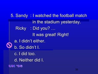 35
5. Sandy5. Sandy : I watched the football match: I watched the football match
in the stadium yesterday.in the stadium yesterday.
RickyRicky : Did you? …: Did you? …
It was great! Right!It was great! Right!
a. I didn’t either.a. I didn’t either.
b. So didn’t I.b. So didn’t I.
c. I did too.c. I did too.
d. Neither did I.d. Neither did I.
 