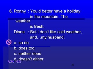 36
6. Ronny6. Ronny : You’d better have a holiday: You’d better have a holiday
in the mountain. Thein the mountain. The
weatherweather
is fresh.is fresh.
DianaDiana : But I don’t like cold weather,: But I don’t like cold weather,
and…my husband.and…my husband.
a. so doa. so do
b. does toob. does too
c. neither doesc. neither does
d. doesn’t eitherd. doesn’t either
 