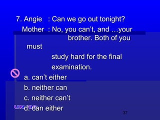 37
7. Angie7. Angie : Can we go out tonight?: Can we go out tonight?
MotherMother : No, you can’t, and …your: No, you can’t, and …your
brother. Both of youbrother. Both of you
mustmust
study hard for the finalstudy hard for the final
examination.examination.
a. can’t eithera. can’t either
b. neither canb. neither can
c. neither can’tc. neither can’t
d. can eitherd. can either
 