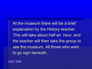 4
At the museum there will be a briefAt the museum there will be a brief
explanation by the History teacher.explanation by the History teacher.
This will take about half an hour, andThis will take about half an hour, and
the teacher will then take the group tothe teacher will then take the group to
see the museum. All those who wishsee the museum. All those who wish
to go sign beneath.to go sign beneath.
 