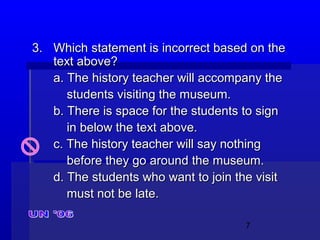 7
3.3. Which statement is incorrect based on theWhich statement is incorrect based on the
text above?text above?
a. The history teacher will accompany thea. The history teacher will accompany the
students visiting the museum.students visiting the museum.
b. There is space for the students to signb. There is space for the students to sign
in below the text above.in below the text above.
c. The history teacher will say nothingc. The history teacher will say nothing
before they go around the museum.before they go around the museum.
d. The students who want to join the visitd. The students who want to join the visit
must not be late.must not be late.
 