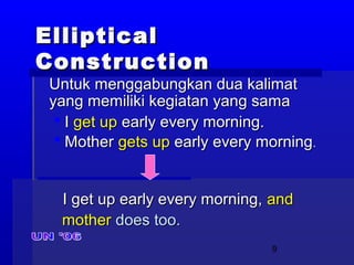 9
EllipticalElliptical
ConstructionConstruction
Untuk menggabungkan dua kalimatUntuk menggabungkan dua kalimat
yang memiliki kegiatan yang samayang memiliki kegiatan yang sama
 II get upget up early every morning.early every morning.
 MotherMother gets upgets up early every morningearly every morning..
I get up early every morning,I get up early every morning, andand
mothermother does too.does too.
 