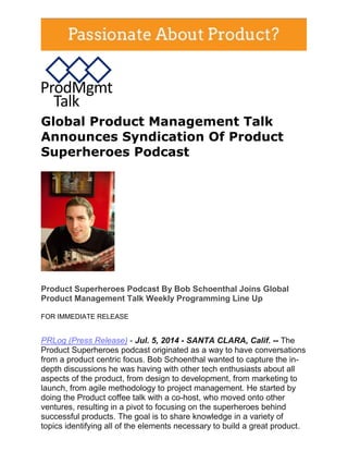 Global Product Management Talk
Announces Syndication Of Product
Superheroes Podcast
Product Superheroes Podcast By Bob Schoenthal Joins Global
Product Management Talk Weekly Programming Line Up
FOR IMMEDIATE RELEASE
PRLog (Press Release) - Jul. 5, 2014 - SANTA CLARA, Calif. -- The
Product Superheroes podcast originated as a way to have conversations
from a product centric focus. Bob Schoenthal wanted to capture the in-
depth discussions he was having with other tech enthusiasts about all
aspects of the product, from design to development, from marketing to
launch, from agile methodology to project management. He started by
doing the Product coffee talk with a co-host, who moved onto other
ventures, resulting in a pivot to focusing on the superheroes behind
successful products. The goal is to share knowledge in a variety of
topics identifying all of the elements necessary to build a great product.
 