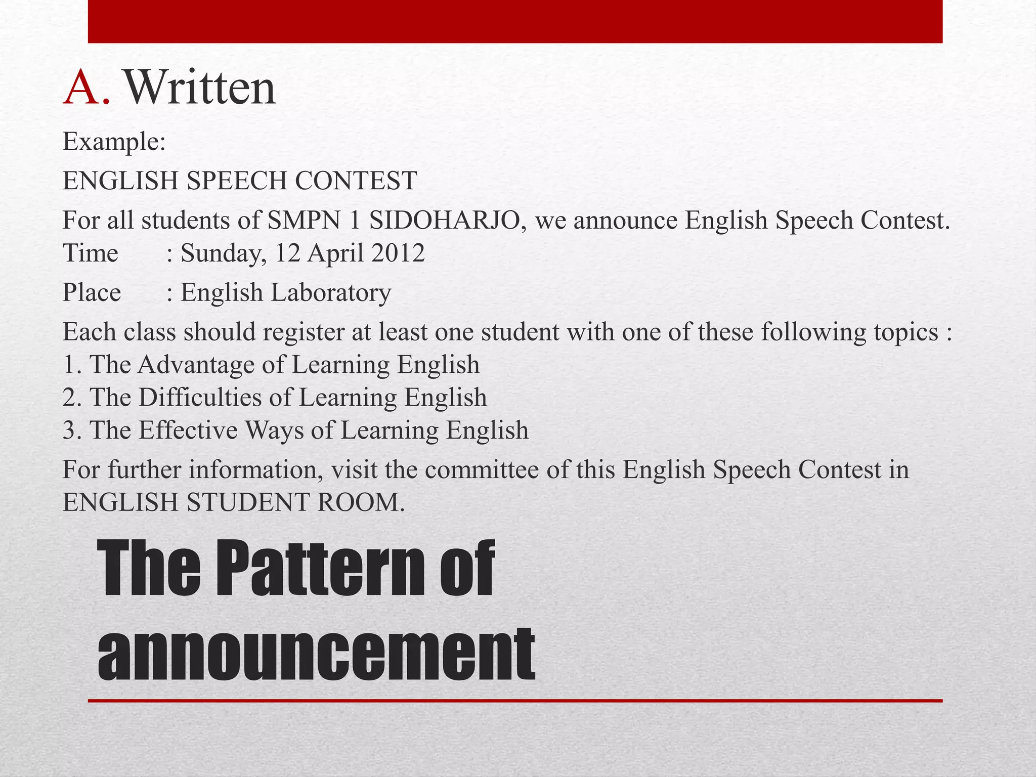 The Pattern of
announcement
A. Written
Example:
ENGLISH SPEECH CONTEST
For all students of SMPN 1 SIDOHARJO, we announce English Speech Contest.
Time : Sunday, 12 April 2012
Place : English Laboratory
Each class should register at least one student with one of these following topics :
1. The Advantage of Learning English
2. The Difficulties of Learning English
3. The Effective Ways of Learning English
For further information, visit the committee of this English Speech Contest in
ENGLISH STUDENT ROOM.
 