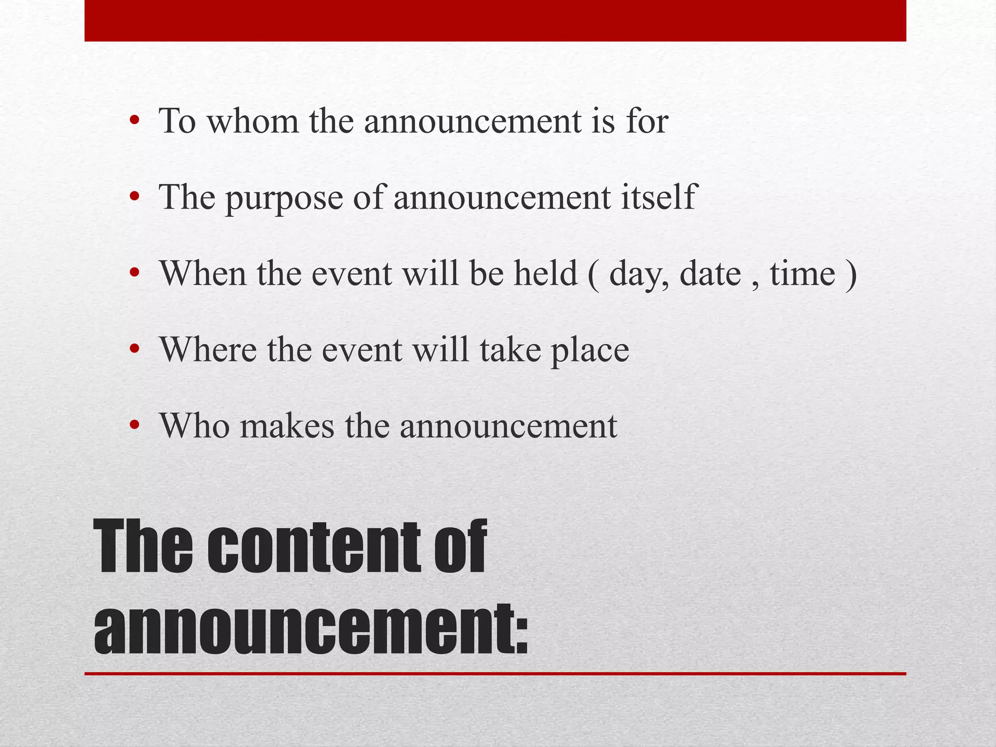 The content of
announcement:
• To whom the announcement is for
• The purpose of announcement itself
• When the event will be held ( day, date , time )
• Where the event will take place
• Who makes the announcement
 