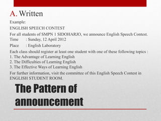 The Pattern of
announcement
A. Written
Example:
ENGLISH SPEECH CONTEST
For all students of SMPN 1 SIDOHARJO, we announce English Speech Contest.
Time : Sunday, 12 April 2012
Place : English Laboratory
Each class should register at least one student with one of these following topics :
1. The Advantage of Learning English
2. The Difficulties of Learning English
3. The Effective Ways of Learning English
For further information, visit the committee of this English Speech Contest in
ENGLISH STUDENT ROOM.
 