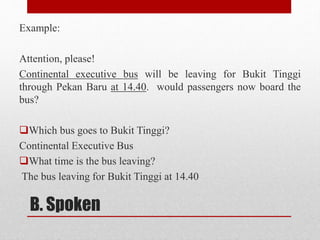 B. Spoken
Example:
Attention, please!
Continental executive bus will be leaving for Bukit Tinggi
through Pekan Baru at 14.40. would passengers now board the
bus?
Which bus goes to Bukit Tinggi?
Continental Executive Bus
What time is the bus leaving?
The bus leaving for Bukit Tinggi at 14.40
 