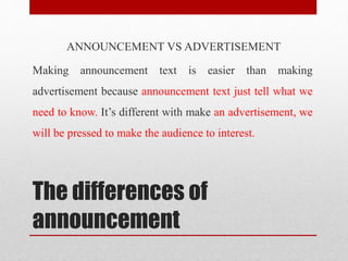 The differences of
announcement
ANNOUNCEMENT VS ADVERTISEMENT
Making announcement text is easier than making
advertisement because announcement text just tell what we
need to know. It’s different with make an advertisement, we
will be pressed to make the audience to interest.
 