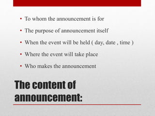 The content of
announcement:
• To whom the announcement is for
• The purpose of announcement itself
• When the event will be held ( day, date , time )
• Where the event will take place
• Who makes the announcement
 