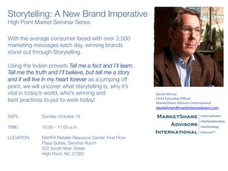Storytelling: A New Brand Imperative
High Point Market Seminar Series
With the average consumer faced with over 3,500
marketing messages each day, winning brands
stand out through Storytelling.    

Using the Indian proverb Tell me a fact and I’ll learn.
Tell me the truth and I’ll believe, but tell me a story
and it will live in my heart forever as a jumping off
point, we will uncover what storytelling is, why it’s
vital in today’s world, who’s winning and 
best practices to put to work today!
 

DATE:                
Sunday, October 18  
  
TIME:               
10:00 - 11:00 a.m.
 
LOCATION:      
NAHFA Retailer Resource Center, First Floor

 
 
Plaza Suites, Seminar Room

 
 
222 South Main Street

 
 
High Point, NC 27260
David	
  Altman	
  
Chief	
  Execu4ve	
  Oﬃcer	
  
MarketShare	
  Advisors	
  Interna4onal	
  
davidaltman@marketshareadvisors.com	
  
	
  
 