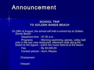 AnnouncementAnnouncement
SCHOOL TRIPSCHOOL TRIP
TO GOLDEN SANDS BEACHTO GOLDEN SANDS BEACH
  
On 28th of August, the school will hold a school trip to GoldenOn 28th of August, the school will hold a school trip to Golden
Sands BeachSands Beach
Departure time  : 07.30 a.m.Departure time  : 07.30 a.m.
Programs          : Morning swimming, games, volley ball:Programs          : Morning swimming, games, volley ball:
polo in the sea view restaurant, afternoon walk along thepolo in the sea view restaurant, afternoon walk along the
beach to the lagoon : watch the music festival at the beach.beach to the lagoon : watch the music festival at the beach.
Fee                : Rp 50.000,00Fee                : Rp 50.000,00
Contact person : Azmi, MisykaContact person : Azmi, Misyka
                    
                       ChairpersonChairperson
  
                       InkesariInkesari
 