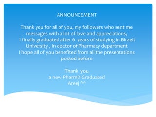 ANNOUNCEMENT
Thank you for all of you, my followers who sent me
messages with a lot of love and appreciations,
I finally graduated after 6 years of studying in Birzeit
University , In doctor of Pharmacy department
I hope all of you benefited from all the presentations
posted before
Thank you
a new PharmD Graduated
Areej ^^
 