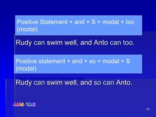 19
Rudy can swim well, and Anto can too.
Rudy can swim well, and so can Anto.
Positive Statement + and + S + modal + too
(modal)
Positive statement + and + so + modal + S
(modal)
 