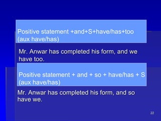 22
Positive statement +and+S+have/has+too
(aux have/has)
Mr. Anwar has completed his form, and we
have too.
Mr. Anwar has completed his form, and so
have we.
Positive statement + and + so + have/has + S
(aux have/has)
 