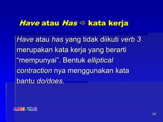 24
Have atau Has  kata kerja
Have atau has yang tidak diikuti verb 3
merupakan kata kerja yang berarti
“mempunyai”. Bentuk elliptical
contraction nya menggunakan kata
bantu do/does.
 