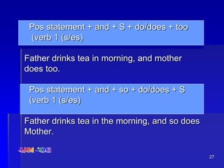 27
Pos statement + and + S + do/does + too
(verb 1 (s/es)
Father drinks tea in morning, and mother
does too.
Pos statement + and + so + do/does + S
(verb 1 (s/es)
Father drinks tea in the morning, and so does
Mother.
 