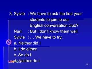 33
3. Sylvie : We have to ask the first year
students to join to our
English conversation club?
Nuri : But I don’t know them well.
Sylvie : … We have to try.
a. Neither did I
b. I do either
c. So do I
d. Neither do I
 