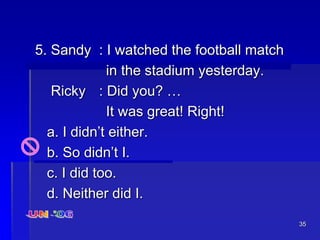 35
5. Sandy : I watched the football match
in the stadium yesterday.
Ricky : Did you? …
It was great! Right!
a. I didn’t either.
b. So didn’t I.
c. I did too.
d. Neither did I.
 
