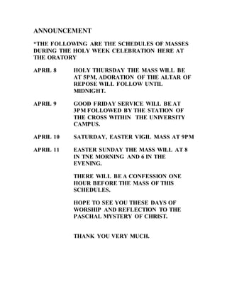 ANNOUNCEMENT
*THE FOLLOWING ARE THE SCHEDULES OF MASSES
DURING THE HOLY WEEK CELEBRATION HERE AT
THE ORATORY
APRIL 8 HOLY THURSDAY THE MASS WILL BE
AT 5PM, ADORATION OF THE ALTAR OF
REPOSE WILL FOLLOW UNTIL
MIDNIGHT.
APRIL 9 GOOD FRIDAY SERVICE WILL BE AT
3PM FOLLOWED BY THE STATION OF
THE CROSS WITHIN THE UNIVERSITY
CAMPUS.
APRIL 10 SATURDAY, EASTER VIGIL MASS AT 9PM
APRIL 11 EASTER SUNDAY THE MASS WILL AT 8
IN TNE MORNING AND 6 IN THE
EVENING.
THERE WILL BE A CONFESSION ONE
HOUR BEFORE THE MASS OF THIS
SCHEDULES.
HOPE TO SEE YOU THESE DAYS OF
WORSHIP AND REFLECTION TO THE
PASCHAL MYSTERY OF CHRIST.
THANK YOU VERY MUCH.
 
