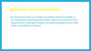 Definition of Announcement
• An announcement is a written or spoken statant in public or
formal words containing information about an event that has
happened or is going to happen so publicly people know what,
when, and where it is about.
 