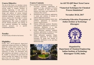 An AICTE-QIP Short Term Course
on
“Numerical Techniques for Chemical
Process Simulations”
November 20-26, 2017
A Continuing Education Programme of
Indian Institute of Technology
Kharagpur
Organized by
Department of Chemical Engineering
Indian Institute of Technology
Kharagpur-721302, India.
Course Objective
The aim of this course is to introduce various
numerical techniques and their applications in
solving simple to complex problems of
chemical engineering. A wide variety of
mathematical equations are involved in the
design and analysis of various chemical
equipment and processes. Choice of a suitable
numerical technique to simulate a chemical
process requires prior knowledge of various
numerical techniques and their practical
implementations. This course is intended to
provide detailed principles and working of
such numerical techniques for simulating
chemical processes on a specific
computational platform.
Faculty:
IIT KGP faculty will deliver the lectures.
Eligibility:
Faculty from AICTE-approved degree-level
engineering colleges/universities are eligible to
attend this course without course fee. Travel
allowance is limited to maximum 3-tier AC
class, round-trip fare (train fare or lower) on
submission of tickets. For participants from
other institutions and industry, a course fee of
Rs. 30,000/- is required to be paid which will
include boarding and lodging in the institute
guest house and course material. No TA/DA
shall be paid to such participants.
Course Contents
Process models and simulations involving
I. Non-linear equations; applications to
equations of state, calculation of friction
factor, calculation of mass and energy
balances and steady state compositions in
continuous flow reactors.
II. Simultaneous linear equations; applications
to steady state solutions of systems of
ordinary differential equations.
III. Ordinary differential equations: Initial value
problems; applications to dynamical
systems, reaction kinetics.
IV. Ordinary differential equations: Boundary
value problems; applications to solutions of
temperature distribution in a slab,
concentration profiles in catalyst pallet.
V. Partial differential equations: parabolic
problems; applications to solution of heat
equation in two and three dimensions.
VI. Partial differential equations: Elliptic
problems; application of finite element
techniques for steady state solution of
temperature distribution in two and three
dimensional slabs.
 