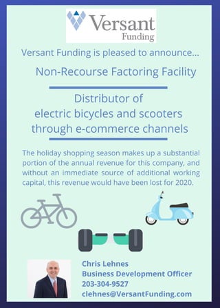 The holiday shopping season makes up a substantial
portion of the annual revenue for this company, and
without an immediate source of additional working
capital, this revenue would have been lost for 2020.
Non-Recourse Factoring Facility
Versant Funding is pleased to announce...
Distributor of
electric bicycles and scooters
through e-commerce channels
Chris Lehnes
Business Development Officer
203-304-9527
clehnes@VersantFunding.com
 