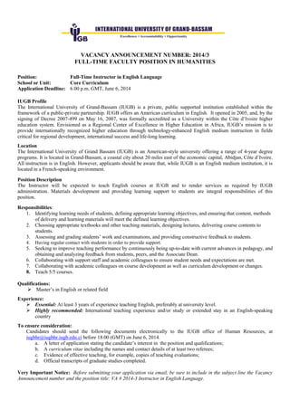 VACANCY ANNOUNCEMENT NUMBER: 2014/3
FULL-TIME FACULTY POSITION IN HUMANITIES
Position: Full-Time Instructor in English Language
School or Unit: Core Curriculum
Application Deadline: 6.00 p.m. GMT, June 6, 2014
IUGB Profile
The International University of Grand-Bassam (IUGB) is a private, public supported institution established within the
framework of a public-private partnership. IUGB offers an American curriculum in English. It opened in 2005, and, by the
signing of Decree 2007-499 on May 16, 2007, was formally accredited as a University within the Côte d’Ivoire higher
education system. Envisioned as a Regional Center of Excellence in Higher Education in Africa, IUGB’s mission is to
provide internationally recognized higher education through technology-enhanced English medium instruction in fields
critical for regional development, international success and life-long learning.
Location
The International University of Grand Bassam (IUGB) is an American-style university offering a range of 4-year degree
programs. It is located in Grand-Bassam, a coastal city about 20 miles east of the economic capital, Abidjan, Côte d’Ivoire.
All instruction is in English. However, applicants should be aware that, while IUGB is an English medium institution, it is
located in a French-speaking environment.
Position Description
The Instructor will be expected to teach English courses at IUGB and to render services as required by IUGB
administration. Materials development and providing learning support to students are integral responsibilities of this
position.
Responsibilities:
1. Identifying learning needs of students, defining appropriate learning objectives, and ensuring that content, methods
of delivery and learning materials will meet the defined learning objectives.
2. Choosing appropriate textbooks and other teaching materials, designing lectures, delivering course contents to
students.
3. Assessing and grading students’ work and examinations, and providing constructive feedback to students.
4. Having regular contact with students in order to provide support.
5. Seeking to improve teaching performance by continuously being up-to-date with current advances in pedagogy, and
obtaining and analyzing feedback from students, peers, and the Associate Dean.
6. Collaborating with support staff and academic colleagues to ensure student needs and expectations are met.
7. Collaborating with academic colleagues on course development as well as curriculum development or changes.
8. Teach 5/5 courses.
Qualifications:
 Master’s in English or related field
Experience:
 Essential: At least 3 years of experience teaching English, preferably at university level.
 Highly recommended: International teaching experience and/or study or extended stay in an English-speaking
country
To ensure consideration:
Candidates should send the following documents electronically to the IUGB office of Human Resources, at
iugbhr@iugbhr.iugb.edu.ci before 18.00 (GMT) on June 6, 2014.
a. A letter of application stating the candidate’s interest in the position and qualifications;
b. A curriculum vitae including the names and contact details of at least two referees;
c. Evidence of effective teaching, for example, copies of teaching evaluations;
d. Official transcripts of graduate studies completed.
Very Important Notice: Before submitting your application via email, be sure to include in the subject line the Vacancy
Announcement number and the position title: VA # 2014-3 Instructor in English Language.
 