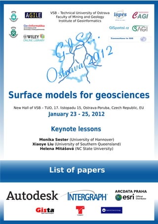 VSB – Technical University of Ostrava
                         Faculty of Mining and Geology
                           Institute of Geoinformatics




Surface models for geosciences
 New Hall of VSB – TUO, 17. listopadu 15, Ostrava-Poruba, Czech Republic, EU

                     January 23 - 25, 2012

                      Keynote lessons
              Monika Sester (University of Hannover)
           Xiaoye Liu (University of Southern Queensland)
              Helena Mitášová (NC State University)




                     List of papers
 