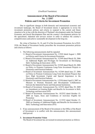 (Unofficial Translation) 
Announcement of the Board of Investment 
No. 2 /2557 
Policies and Criteria for Investment Promotion 
Due to significant changes in both domestic and international economic and investment landscape, the Board of Investment deems it appropriate to revise the investment promotion policies and criteria to respond to the current and future situation to be in line with the direction of Thailand’s development under the National Economic and Social Development Plan and the country’s development policies for the agricultural, industrial and services sectors in order to enhance the country’s competitiveness and achieve sustainable development in the long run. 
By virtue of Sections 16, 18, and 19 of the Investment Promotion Act of B.E. 2520, the Board of Investment hereby prescribes the investment promotion policies and criteria as follows: 
1. The following announcements shall be repealed: 
1.1 Board of Investment Announcement No. 1/2543 dated August 1, 2000 on Policies and Criteria for Investment Promotion 
1.2 Board of Investment Announcement No. 3/2549 dated March 20, 2006 on Additional Rights and Privileges for Investment on Developing Skill, Technology & Innovation (STI) 
1.3 Board of Investment Announcement No. 5/2549 dated March 20, 2006 on Policy to Promote Continuous Long-Term Investment Projects in Electronics and Electrical Industry 
1.4 Board of Investment Announcement No. 8/2549 dated June 27, 2006 on Policy to Promote Continuous Long-Term Investment Projects that have High Investment Capital and Special Importance to the Electronics and Electrical Industry 
1.5 Board of Investment Announcement No. 1/2550 dated April 9, 2007 on Measure to Promote Research and Development Collaboration between the Industrial Sector and Educational Institutions 
1.6 Board of Investment Announcement No. 6/2552 dated May 29, 2009 on Amendment on Granting Rights and Benefits for Investment in Skill, Technology and Innovation (STI) 
1.7 Board of Investment Announcement No. 10/2552 dated October 15, 2009 on Types, Sizes and Conditions of Activities Eligible for Promotion 
1.8 Board of Investment Announcement No. 11/2552 dated October 15, 2009 on Granting of Additional Rights and Benefits for Investment in Skill, Technology and Innovation (STI) 
2. If any announcement of the Board of Investment or the Office of the Board of Investment is in conflict with this announcement, this announcement shall prevail. 
3. Investment Promotion Vision 
The Board of Investment has envisioned investment promotion as follows:  