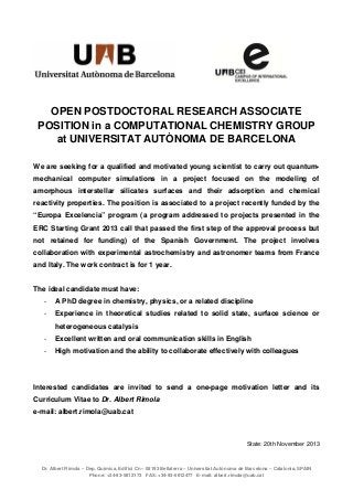  

OPEN POSTDOCTORAL RESEARCH ASSOCIATE
POSITION in a COMPUTATIONAL CHEMISTRY GROUP
at UNIVERSITAT AUTÒNOMA DE BARCELONA
 
We are seeking for a qualified and motivated young scientist to carry out quantummechanical computer simulations in a project focused on the modeling of
amorphous interstellar silicates surfaces and their adsorption and chemical
reactivity properties. The position is associated to a project recently funded by the
“Europa Excelencia” program (a program addressed to projects presented in the
ERC Starting Grant 2013 call that passed the first step of the approval process but
not retained for funding) of the Spanish Government. The project involves
collaboration with experimental astrochemistry and astronomer teams from France
and Italy. The work contract is for 1 year.

The ideal candidate must have:
-

A PhD degree in chemistry, physics, or a related discipline

-

Experience in theoretical studies related to solid state, surface science or
heterogeneous catalysis

-

Excellent written and oral communication skills in English

-

High motivation and the ability to collaborate effectively with colleagues

Interested candidates are invited to send a one-page motivation letter and its
Curriculum Vitae to Dr. Albert Rimola
e-mail: albert.rimola@uab.cat

State: 20th November 2013

Dr. Albert Rimola – Dep. Química, Edifici Cn – 08193 Bellaterra – Universitat Autònoma de Barcelona – Catalonia, SPAIN
Phone: +34-93-5812173 FAX: +34-93-5812477 E-mail: albert.rimola@uab.cat

 