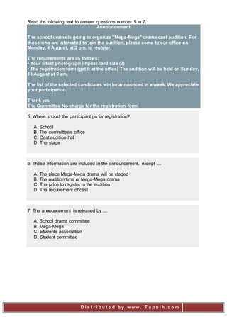 D i s t r i b u t e d b y w w w . i T a p u i h . c o m
Read the following text to answer questions number 5 to 7.
Announcement
The school drama is going to organize "Mega-Mega" drama cast audition. For
those who are interested to join the audition, please come to our office on
Monday, 4 August, at 2 pm. to register.
The requirements are as follows:
• Your latest photograph of post card size (2)
• The registration form (get it at the office) The audition will be held on Sunday,
10 August at 9 am.
The list of the selected candidates win be announced in a week. We appreciate
your participation.
Thank you
The Committee No charge for the registration form
5. Where should the participant go for registration?
A. School
B. The committee's office
C. Cast audition hall
D. The stage
6. These information are included in the announcement, except ....
A. The place Mega-Mega drama will be staged
B. The audition time of Mega-Mega drama
C. The price to register in the audition
D. The requirement of cast
7. The announcement is released by ....
A. School drama committee
B. Mega-Mega
C. Students association
D. Student committee
 