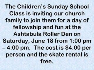 The Children’s Sunday School Class is inviting our church family to join them for a day of fellowship and fun at the Ashtabula Roller Den on Saturday, June 18 from 1:00 pm – 4:00 pm.  The cost is $4.00 per person and the skate rental is free. 