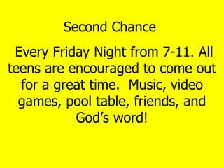 Second Chance  Every Friday Night from 7-11. All teens are encouraged to come out for a great time.  Music, video games, pool table, friends, and God’s word! 