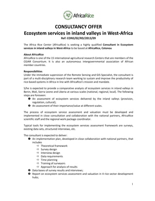 1
CONSULTANCY OFFER 
Ecosystem services in inland valleys in West‐Africa 
Ref: CONS/02/RD/2013/09 
The  Africa  Rice  Center  (AfricaRice)  is  seeking  a  highly  qualified  Consultant  in  Ecosystem 
services in inland valleys in West‐Africa to be based at AfricaRice, Cotonou 
About AfricaRice 
AfricaRice is one of the 15 international agricultural research Centers that are members of the 
CGIAR  Consortium.  It  is  also  an  autonomous  intergovernmental  association  of  African 
member countries. 
Responsibilities 
Under the immediate supervision of the Remote Sensing and GIS Specialist, the consultant is 
part of a multi‐disciplinary research team working to sustain and improve the productivity of 
rice‐based systems in Africa in line with AfricaRice’s mission and mandate. 
S/he is expected to provide a comparative analysis of ecosystem services in inland valleys in 
Benin, Mali, Sierra Leone and Liberia at various scales (national, regional, local). The following 
steps are foreseen: 
 An  assessment  of  ecosystem  services  delivered  by  the  inland  valleys  (provision, 
regulation, cultural); 
 An assessment of their importance/value at different scales. 
The  process  of  ecosystem  service  assessment  and  valuation  must  be  developed  and 
implemented  in close consultation  and collaboration with  the  national partners,  AfricaRice 
scientific staff and the regional work package coordinator. 
Typical  tools  for  implementing  the  ecosystem  services  assessment  framework  are  surveys, 
existing data sets, structured interviews, etc. 
The consultant is expected to deliver: 
 An implementation plan, developed in close collaboration with national partners, that 
includes 
 Theoretical framework 
 Survey design 
 Interview design 
 Data requirements 
 Time planning 
 Training of surveyors 
 Approach for analysis of results 
 Data bases of survey results and interviews; 
 Report on ecosystem services assessment and valuation in 4 rice sector development 
hubs; 
 