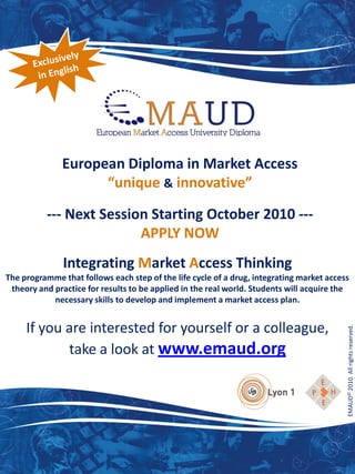 European Diploma in Market Access
                    “unique & innovative”

          --- Next Session Starting October 2010 ---
                         APPLY NOW
               Integrating Market Access Thinking
The programme that follows each step of the life cycle of a drug, integrating market access
 theory and practice for results to be applied in the real world. Students will acquire the
            necessary skills to develop and implement a market access plan.


     If you are interested for yourself or a colleague,
            take a look at www.emaud.org                                                  EMAUD© 2010. All rights reserved.
 