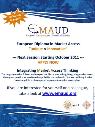 European Diploma in Market Access
                    “unique & innovative”

          --- Next Session Starting October 2011 ---
                         APPLY NOW
               Integrating Market Access Thinking
The programme that follows each step of the life cycle of a drug, integrating market access
 theory and practice for results to be applied in the real world. Students will acquire the
            necessary skills to develop and implement a market access plan.


     If you are interested for yourself or a colleague,
            take a look at www.emaud.org                                                  EMAUD© 2010. All rights reserved.
 