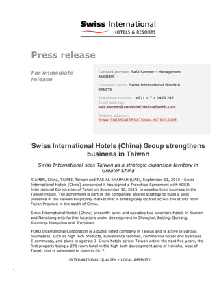  
	
  
	
   INTERNATIONAL QUALITY – LOCAL AFFINITY
-­‐	
  	
   	
  
Press release
For immediate
release
Contact person: Safa Sameer - Management
Assistant
Company name: Swiss International Hotels &
Resorts
Telephone number: +971 – 7 – 2433 242
Email address:
safa.sameer@swissinternationalhotels.com
Website address:
WWW.SWISSINTERNATIONALHOTELS.COM
Swiss International Hotels (China) Group strengthens
business in Taiwan
Swiss International sees Taiwan as a strategic expansion territory in
Greater China
XIAMEN, China, TAIPEI, Taiwan and RAS AL KHAIMAH (UAE), September 13, 2015 - Swiss
International Hotels (China) announced it has signed a Franchise Agreement with YOKO
International Corporation of Taipei on September 10, 2015, to develop their business in the
Taiwan region. The agreement is part of the companies' shared strategy to build a solid
presence in the Taiwan hospitality market that is strategically located across the straits from
Fujian Province in the south of China.
Swiss International Hotels (China) presently owns and operates two landmark hotels in Xiamen
and Nanchang with further locations under development in Shanghai, Beijing, Guiyang,
Kunming, Hangzhou and Wuyishan.
YOKO International Corporation is a public listed company in Taiwan and is active in various
businesses, such as high tech products, surveillance facilities, commercial hotels and overseas
E-commerce, and plans to operate 3-5 new hotels across Taiwan within the next five years, the
first property being a 270 room hotel in the high-tech development zone of Hsinchu, west of
Taipei, that is scheduled to open in 2017.
 