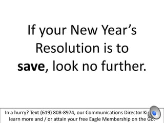 If your New Year’s
         Resolution is to
     save, look no further.

In a hurry? Text (619) 808-8974, our Communications Director Kim, to
  learn more and / or attain your free Eagle Membership on the Go.
 
