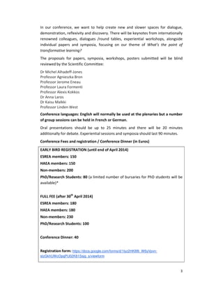 In our conference, we want to help create new and slower spaces for dialogue,
demonstration, reflexivity and discovery. There will be keynotes from internationally
renowned colleagues, dialogues /round tables, experiential workshops, alongside
individual papers and symposia, focusing on our theme of What’s the point of
transformative learning?
The proposals for papers, symposia, workshops, posters submitted will be blind
reviewed by the Scientific Committee:
Dr Michel Alhadeff-Jones
Professor Agnieszka Bron
Professor Jerome Eneau
Professor Laura Formenti
Professor Alexis Kokkos
Dr Anna Laros
Dr Kaisu Malkki
Professor Linden West
Conference languages: English will normally be used at the plenaries but a number
of group sessions can be held in French or German.
Oral presentations should be up to 25 minutes and there will be 20 minutes
additionally for debate. Experiential sessions and symposia should last 90 minutes.
Conference Fees and registration / Conference Dinner (in Euros)
EARLY BIRD REGISTRATION (until end of April 2014)
ESREA members: 150
HAEA members: 150
Non-members: 200
PhD/Research Students: 80 (a limited number of bursaries for PhD students will be
available)*
FULL FEE (after 30th April 2014)
ESREA members: 180
HAEA members: 180
Non-members: 230
PhD/Research Students: 100
Conference Dinner: 40
Registration form: https://docs.google.com/forms/d/1lyz2HK8f6_W6yVpvnstzGkhUWcOpqPU02K81Ssjq_s/viewform

3

 