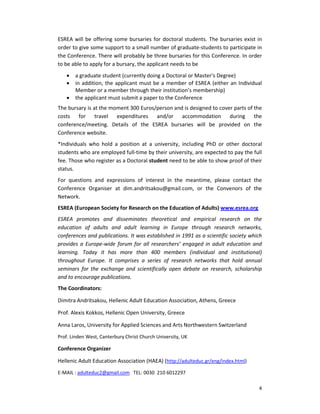 ESREA will be offering some bursaries for doctoral students. The bursaries exist in
order to give some support to a small number of graduate-students to participate in
the Conference. There will probably be three bursaries for this Conference. In order
to be able to apply for a bursary, the applicant needs to be
•
•
•

a graduate student (currently doing a Doctoral or Master’s Degree)
in addition, the applicant must be a member of ESREA (either an Individual
Member or a member through their institution’s membership)
the applicant must submit a paper to the Conference

The bursary is at the moment 300 Euros/person and is designed to cover parts of the
costs for travel expenditures and/or accommodation during the
conference/meeting. Details of the ESREA bursaries will be provided on the
Conference website.
*Individuals who hold a position at a university, including PhD or other doctoral
students who are employed full-time by their university, are expected to pay the full
fee. Those who register as a Doctoral student need to be able to show proof of their
status.
For questions and expressions of interest in the meantime, please contact the
Conference Organiser at dim.andritsakou@gmail.com, or the Convenors of the
Network.
ESREA (European Society for Research on the Education of Adults) www.esrea.org
ESREA promotes and disseminates theoretical and empirical research on the
education of adults and adult learning in Europe through research networks,
conferences and publications. It was established in 1991 as a scientific society which
provides a Europe-wide forum for all researchers’ engaged in adult education and
learning. Today it has more than 400 members (individual and institutional)
throughout Europe. It comprises a series of research networks that hold annual
seminars for the exchange and scientifically open debate on research, scholarship
and to encourage publications.
The Coordinators:
Dimitra Andritsakou, Hellenic Adult Education Association, Athens, Greece
Prof. Alexis Kokkos, Hellenic Open University, Greece
Anna Laros, University for Applied Sciences and Arts Northwestern Switzerland
Prof. Linden West, Canterbury Christ Church University, UK

Conference Organizer
Hellenic Adult Education Association (HAEA) (http://adulteduc.gr/eng/index.html)
E-MAIL : adulteduc2@gmail.com TEL: 0030 210 6012297
4

 