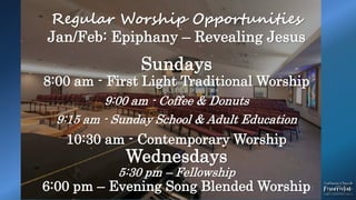 Regular Worship Opportunities
Jan/Feb: Epiphany – Revealing Jesus
Sundays
8:00 am - First Light Traditional Worship
9:00 am - Coffee & Donuts
9:15 am - Sunday School & Adult Education
10:30 am - Contemporary Worship
Wednesdays
5:30 pm – Fellowship
6:00 pm – Evening Song Blended Worship
 