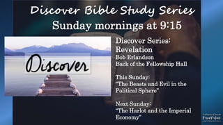 Discover Bible Study Series
Sunday mornings at 9:15
Discover Series:
Revelation
Bob Erlandson
Back of the Fellowship Hall
This Sunday:
“The Beasts and Evil in the
Political Sphere”
Next Sunday:
“The Harlot and the Imperial
Economy”
 