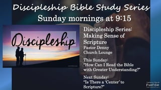 Discipleship Bible Study Series
Sunday mornings at 9:15
Discipleship Series:
Making Sense of
Scripture
Pastor Denny
Church Lounge
This Sunday:
“How Can I Read the Bible
with Greater Understanding?”
Next Sunday:
“Is There a ‘Center’ to
Scripture?”
 