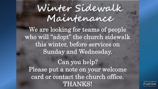 .
Winter Sidewalk
Maintenance
We are looking for teams of people
who will “adopt” the church sidewalk
this winter, before services on
Sunday and Wednesday.
Can you help?
Please put a note on your welcome
card or contact the church office.
THANKS!
 