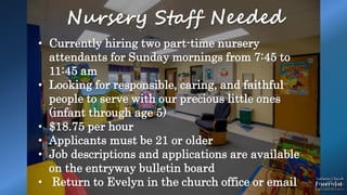 .
Nursery Staff Needed
• Currently hiring two part-time nursery
attendants for Sunday mornings from 7:45 to
11:45 am
• Looking for responsible, caring, and faithful
people to serve with our precious little ones
(infant through age 5)
• $18.75 per hour
• Applicants must be 21 or older
• Job descriptions and applications are available
on the entryway bulletin board
• Return to Evelyn in the church office or email
 