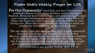 Photo by Patrick Fore on Unsplash
Pastor Nate’s Weekly Prayer for LCR
For Our Community: Lord God, you have blessed us with
wonderful places to live, raise families, and to worship in
freedom. Bless our local communities, and give our local leaders
your strength and peace as they continue to serve. Bless all
those who keep our community safe, and keep them in your
loving care. Bless this congregation, so that we can serve our
community in everything we say and do. Amen.
Two are better than one, because they have a good reward for
their toil. For if they fall, one will lift up his fellow.
But woe to him who is alone when he falls and has not another
to lift him up! Again, if two lie together, they keep warm,
but how can one keep warm alone? And though a man might
prevail against one who is alone, two will withstand him—
a threefold cord is not quickly broken. Eccl. 4:9-12
 