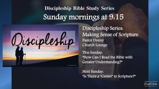 Discipleship Bible Study Series
Sunday mornings at 9:15
Discipleship Series:
Making Sense of Scripture
Pastor Denny
Church Lounge
This Sunday:
“How Can I Read the Bible with
Greater Understanding?”
Next Sunday:
“Is There a "Center" to Scripture?”
 