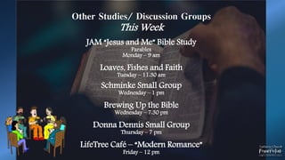 Other Studies/ Discussion Groups
This Week
JAM “Jesus and Me” Bible Study
Parables
Monday – 9 am
Loaves, Fishes and Faith
Tuesday – 11:30 am
Schminke Small Group
Wednesday – 1 pm
Brewing Up the Bible
Wednesday – 7:30 pm
Donna Dennis Small Group
Thursday – 7 pm
LifeTree Café – “Modern Romance”
Friday – 12 pm
 